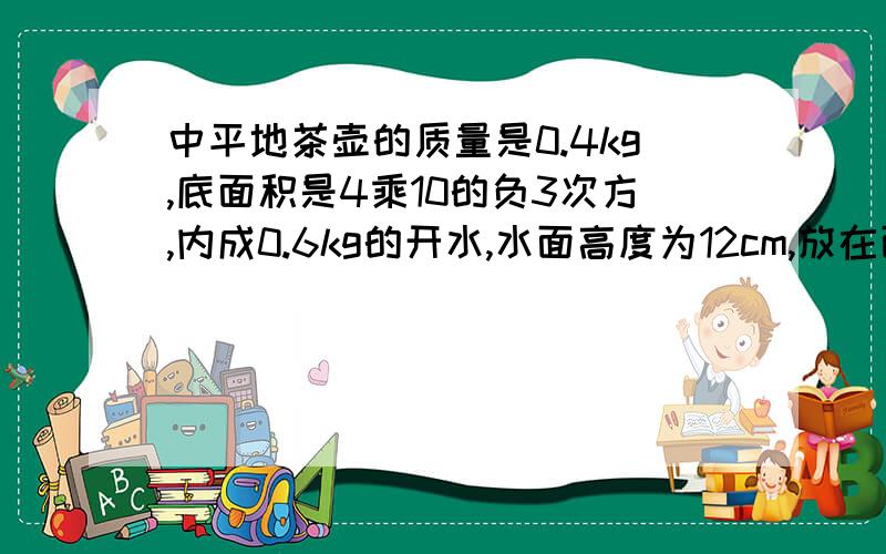 中平地茶壶的质量是0.4kg,底面积是4乘10的负3次方,内成0.6kg的开水,水面高度为12cm,放在面积为1cm平方