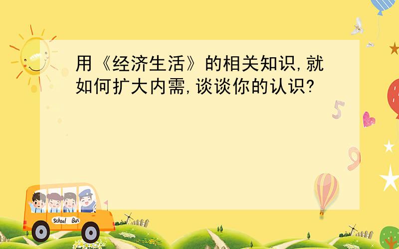 用《经济生活》的相关知识,就如何扩大内需,谈谈你的认识?