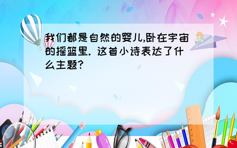 我们都是自然的婴儿,卧在宇宙的摇篮里. 这首小诗表达了什么主题?