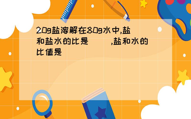 20g盐溶解在80g水中,盐和盐水的比是（ ）,盐和水的比值是( )