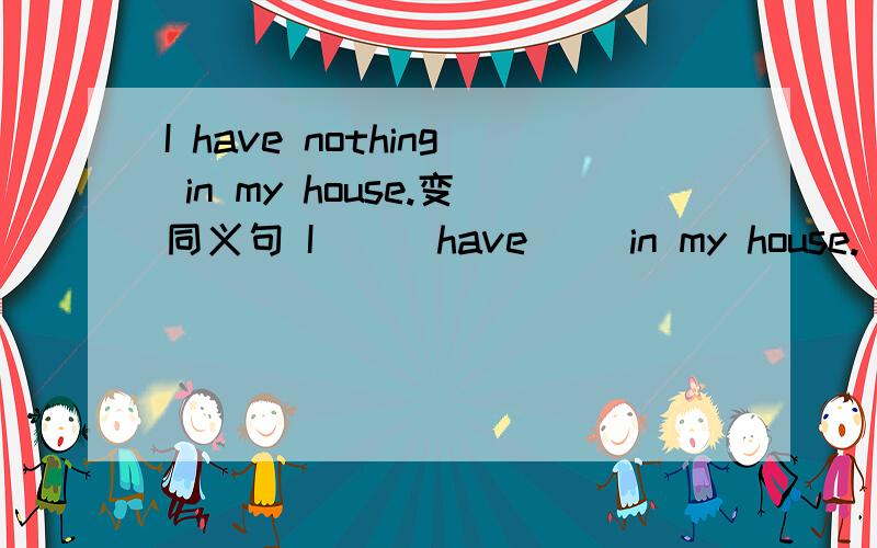 I have nothing in my house.变同义句 I ( )have( )in my house.