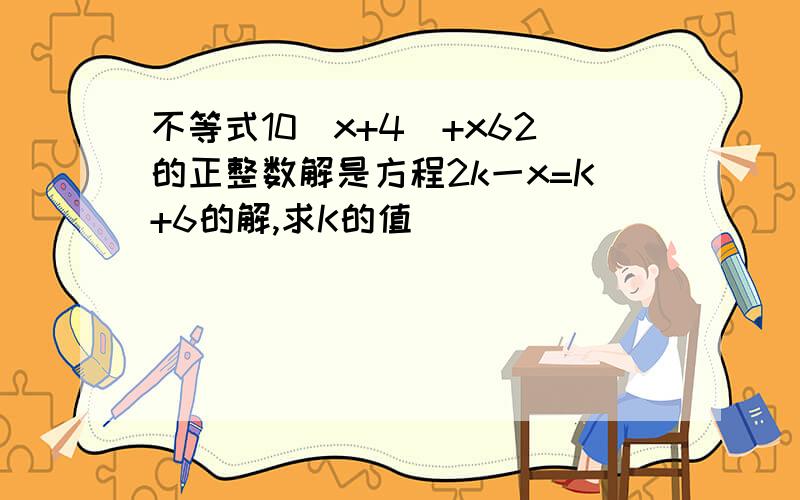 不等式10(x+4)+x62的正整数解是方程2k一x=K+6的解,求K的值