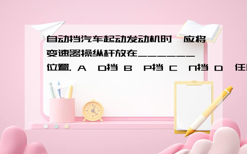 自动挡汽车起动发动机时,应将变速器操纵杆放在______位置. A、D挡 B、P挡 C、N挡 D、任意挡