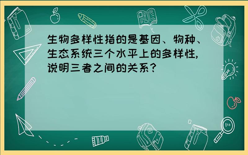 生物多样性指的是基因、物种、生态系统三个水平上的多样性,说明三者之间的关系?