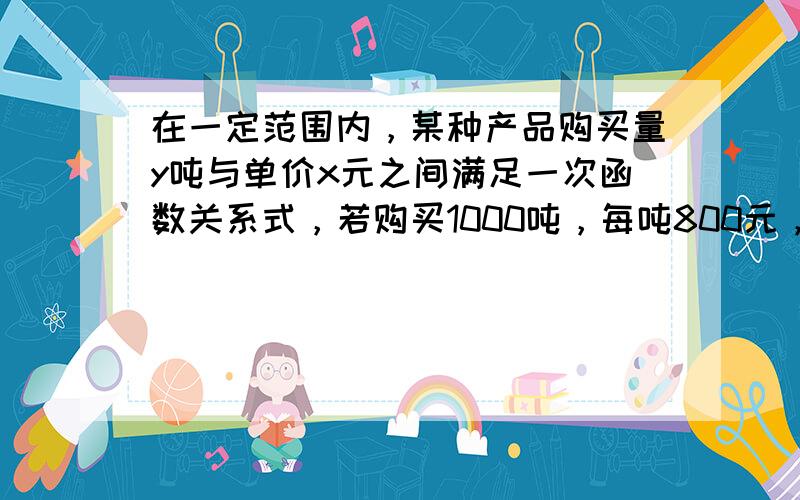 在一定范围内，某种产品购买量y吨与单价x元之间满足一次函数关系式，若购买1000吨，每吨800元，购买2000吨时，每吨