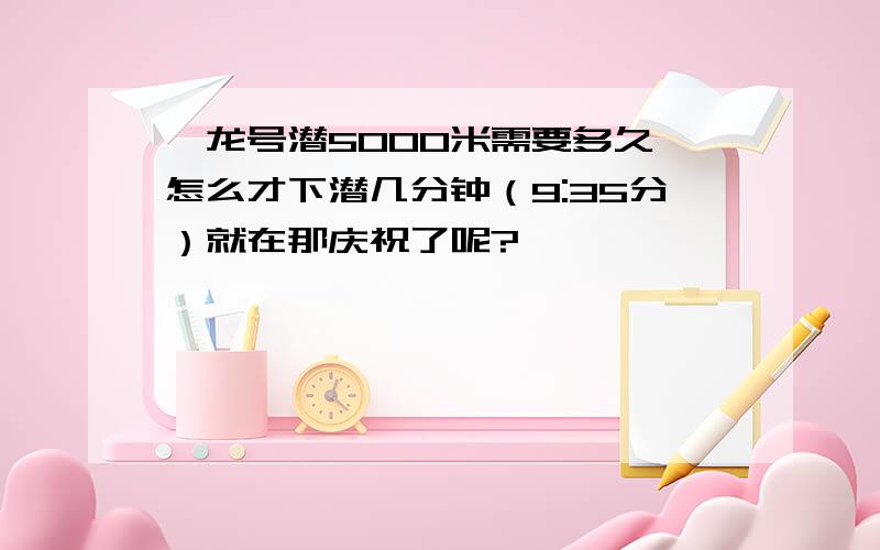 蛟龙号潜5000米需要多久,怎么才下潜几分钟（9:35分）就在那庆祝了呢?