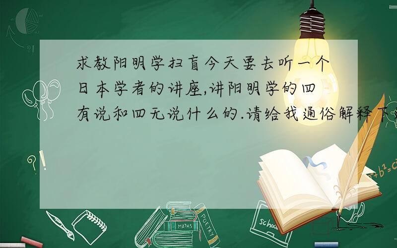 求教阳明学扫盲今天要去听一个日本学者的讲座,讲阳明学的四有说和四无说什么的.请给我通俗解释下这两说的含义,