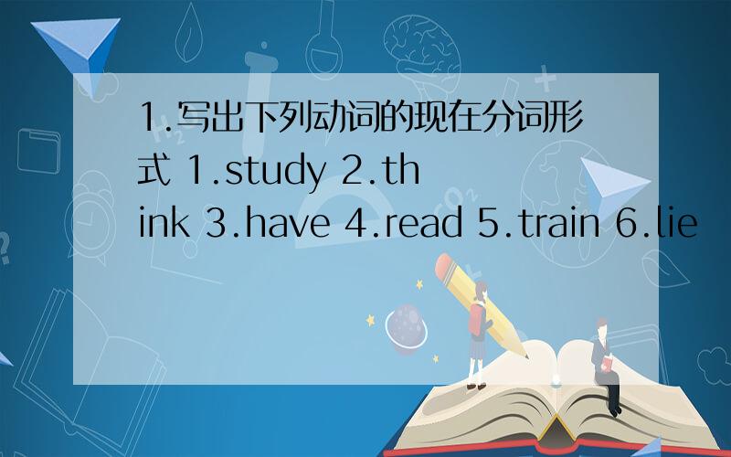 1.写出下列动词的现在分词形式 1.study 2.think 3.have 4.read 5.train 6.lie