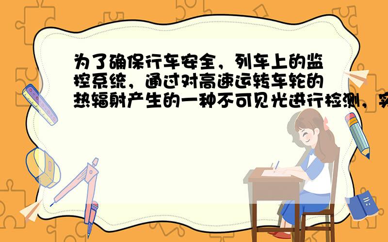 为了确保行车安全，列车上的监控系统，通过对高速运转车轮的热辐射产生的一种不可见光进行检测，实现对车轮温度的实时监控．这种