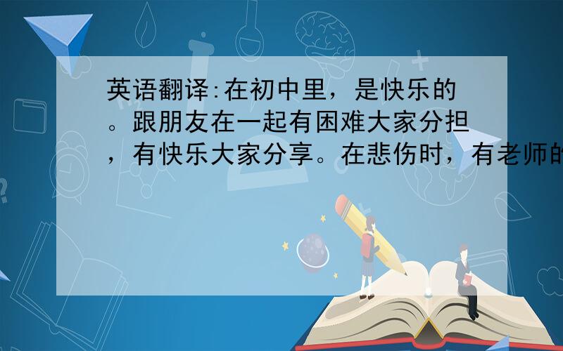 英语翻译:在初中里，是快乐的。跟朋友在一起有困难大家分担，有快乐大家分享。在悲伤时，有老师的耐心安慰。在无聊时，有同学一