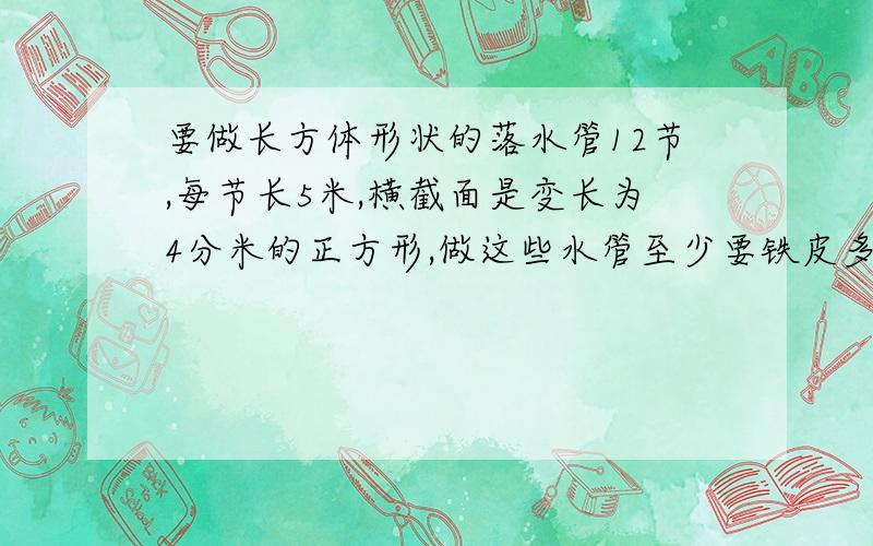 要做长方体形状的落水管12节,每节长5米,横截面是变长为4分米的正方形,做这些水管至少要铁皮多少?