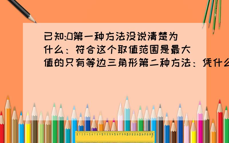 已知:0第一种方法没说清楚为什么：符合这个取值范围是最大值的只有等边三角形第二种方法：凭什么可以轮换，感觉不对。第三种可