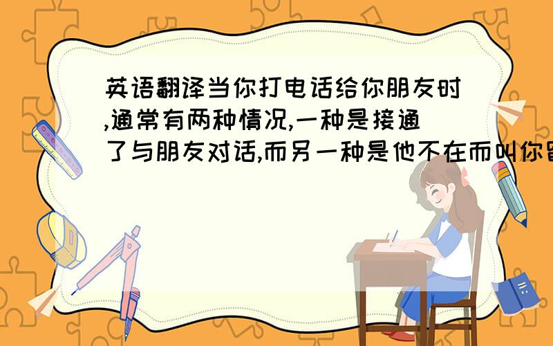 英语翻译当你打电话给你朋友时,通常有两种情况,一种是接通了与朋友对话,而另一种是他不在而叫你留言,比较两者的不同是：朋友