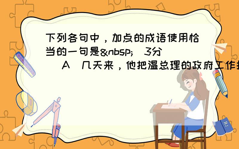 下列各句中，加点的成语使用恰当的一句是 （3分） A．几天来，他把温总理的政府工作报告认真读了数遍，写下了两万