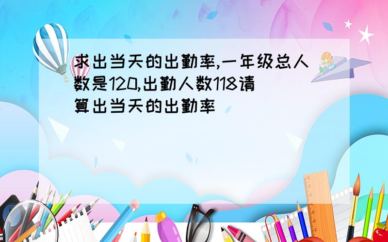 求出当天的出勤率,一年级总人数是120,出勤人数118请算出当天的出勤率