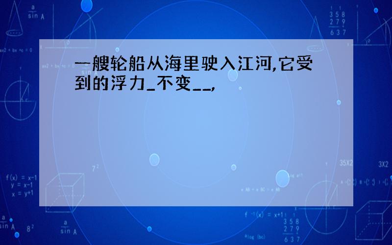 一艘轮船从海里驶入江河,它受到的浮力_不变__,