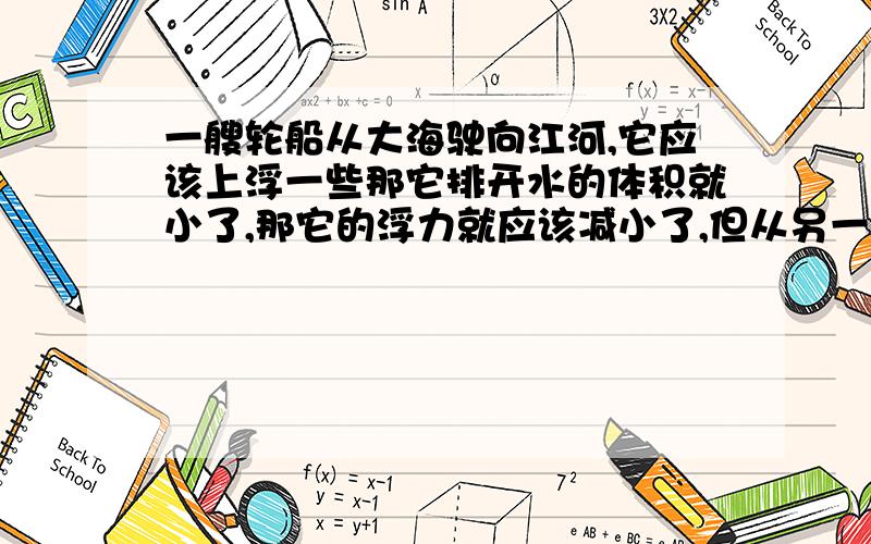 一艘轮船从大海驶向江河,它应该上浮一些那它排开水的体积就小了,那它的浮力就应该减小了,但从另一个角度想它还是漂浮所以浮力