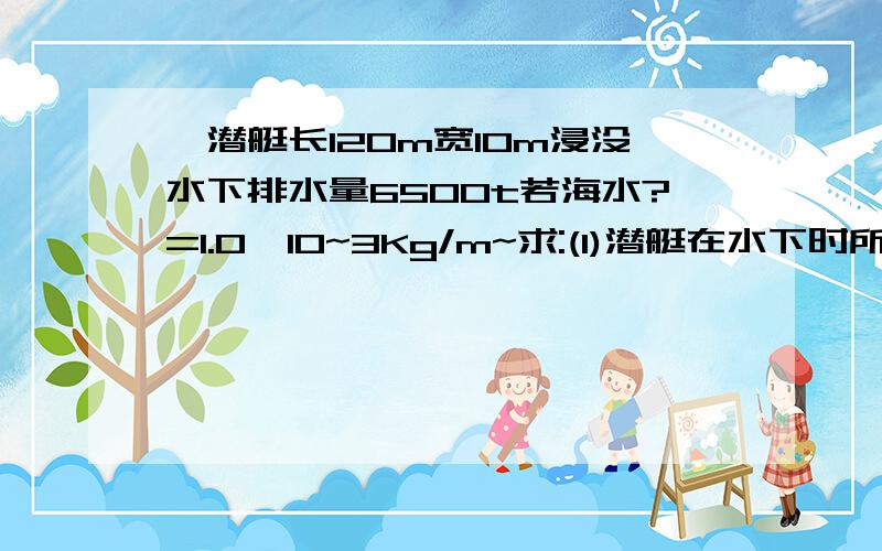 一潜艇长120m宽10m浸没水下排水量6500t若海水?=1.0*10~3Kg/m~求:(1)潜艇在水下时所受浮力f=?