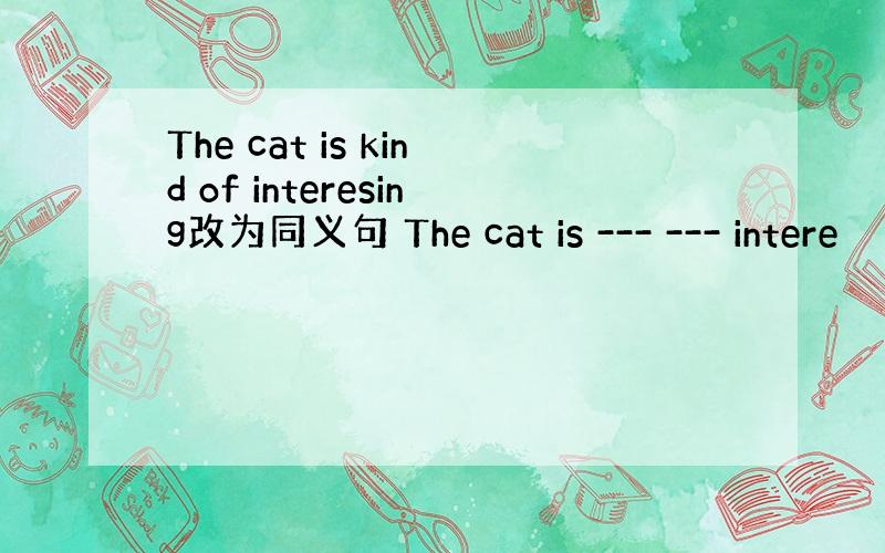 The cat is kind of interesing改为同义句 The cat is --- --- intere