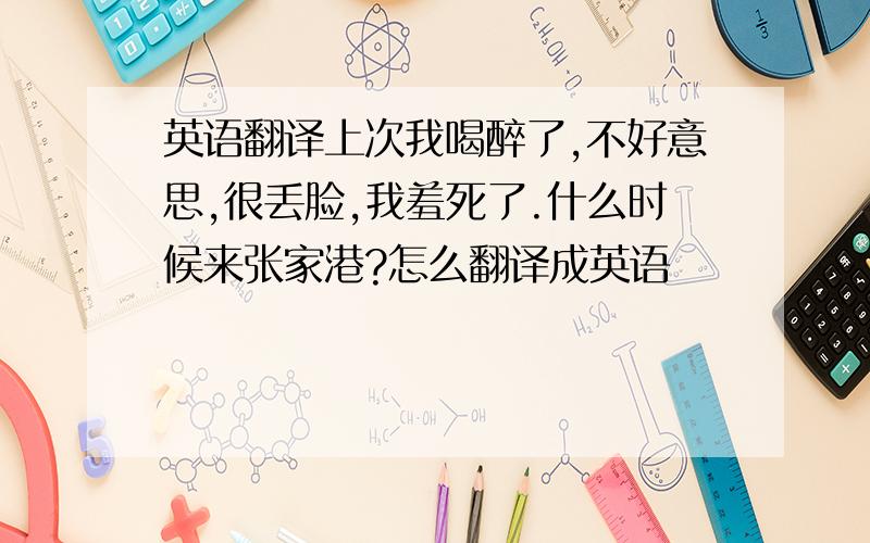 英语翻译上次我喝醉了,不好意思,很丢脸,我羞死了.什么时候来张家港?怎么翻译成英语