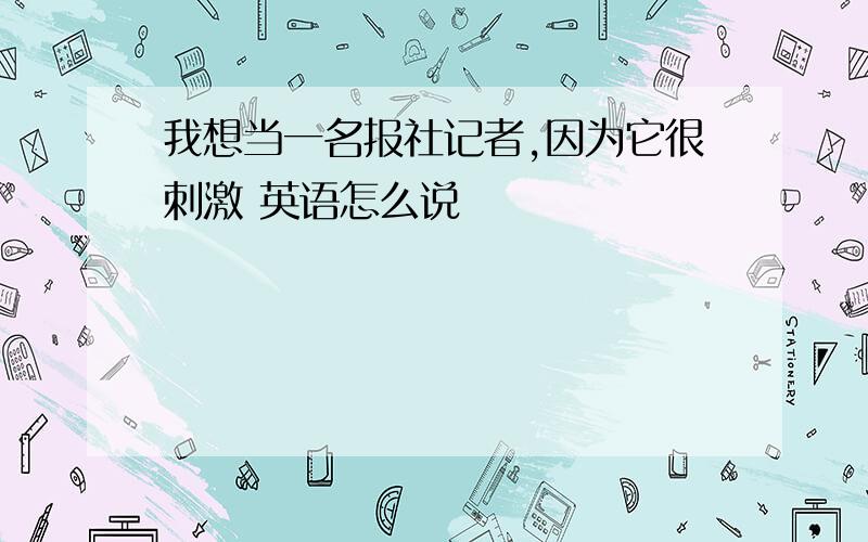 我想当一名报社记者,因为它很刺激 英语怎么说