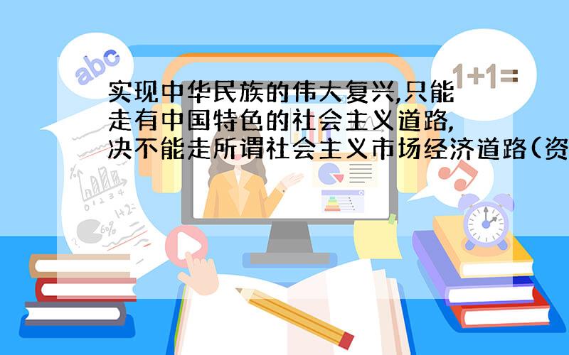 实现中华民族的伟大复兴,只能走有中国特色的社会主义道路,决不能走所谓社会主义市场经济道路(资本主义)