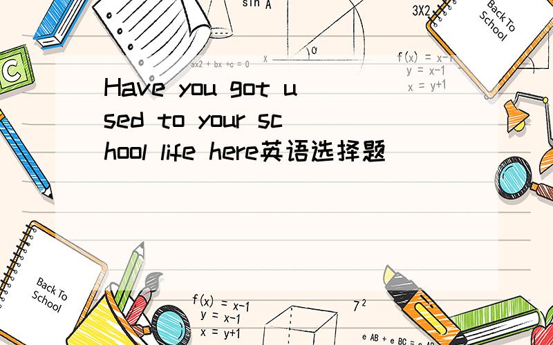 Have you got used to your school life here英语选择题