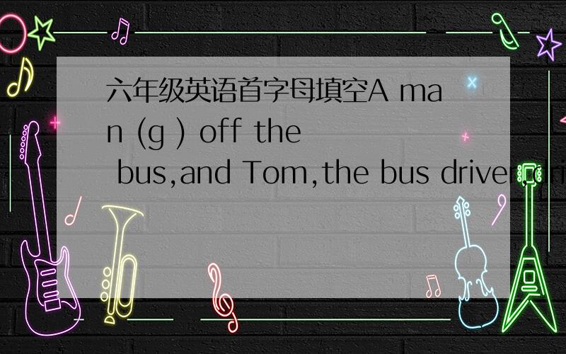 六年级英语首字母填空A man (g ) off the bus,and Tom,the bus driver,driv