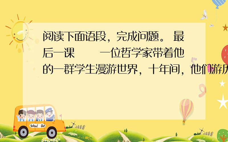 阅读下面语段，完成问题。 最后一课 　　一位哲学家带着他的一群学生漫游世界，十年间，他们游历了许多国家，拜访了许多有学问