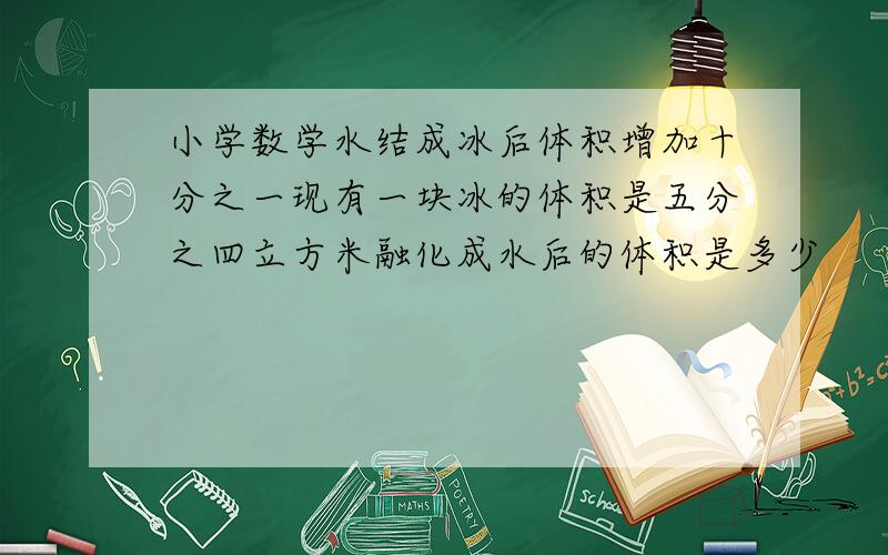 小学数学水结成冰后体积增加十分之一现有一块冰的体积是五分之四立方米融化成水后的体积是多少