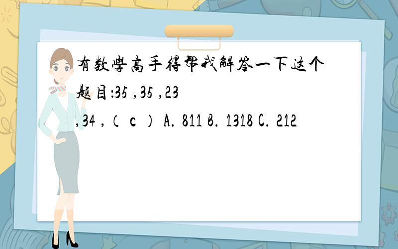 有数学高手得帮我解答一下这个题目：35 ,35 ,23 ,34 ,（ c ） A. 811 B. 1318 C. 212