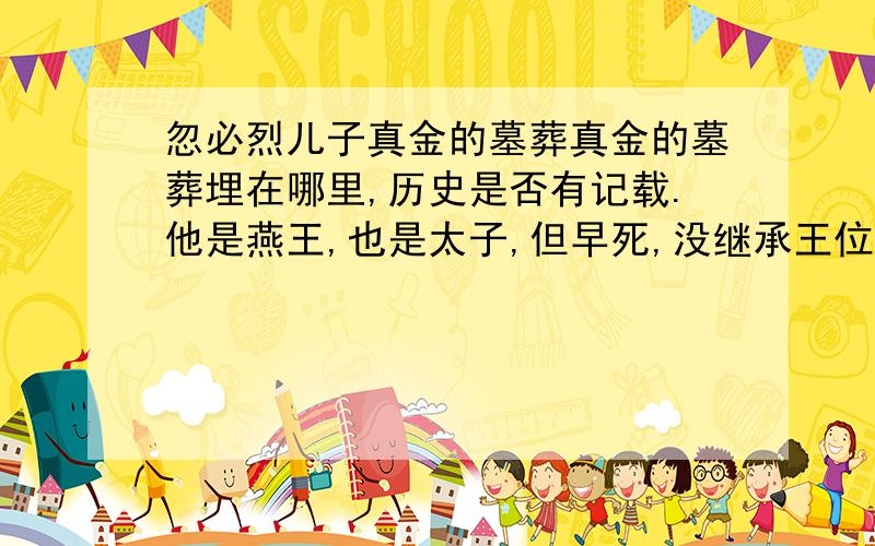 忽必烈儿子真金的墓葬真金的墓葬埋在哪里,历史是否有记载.他是燕王,也是太子,但早死,没继承王位.我说的是忽必烈的儿子,铁