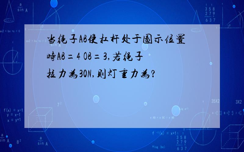 当绳子AB使杠杆处于图示位置时AB=4 OB=3,若绳子拉力为30N,则灯重力为?