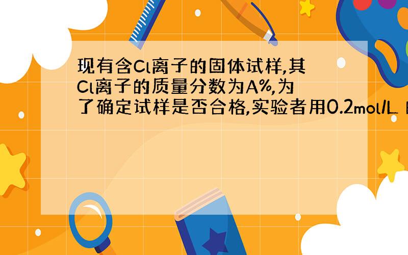 现有含Cl离子的固体试样,其Cl离子的质量分数为A%,为了确定试样是否合格,实验者用0.2mol/L 的AgNO3标准液