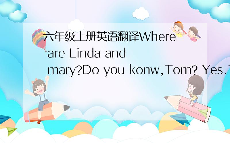 六年级上册英语翻译Where are Linda and mary?Do you konw,Tom? Yes.They