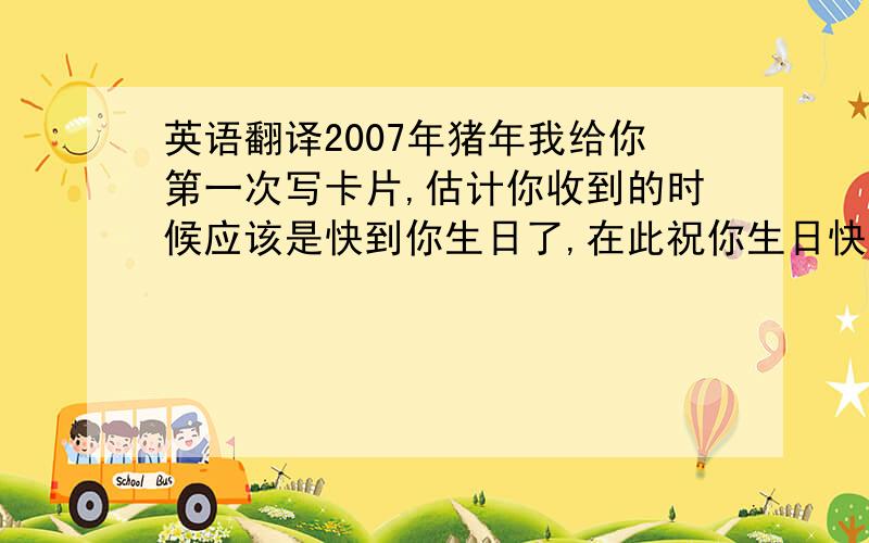 英语翻译2007年猪年我给你第一次写卡片,估计你收到的时候应该是快到你生日了,在此祝你生日快乐．还有新年快乐．你最近的压