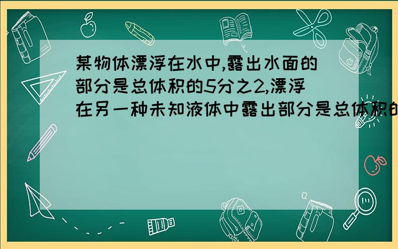 某物体漂浮在水中,露出水面的部分是总体积的5分之2,漂浮在另一种未知液体中露出部分是总体积的2分之1,则该物体的密度和未