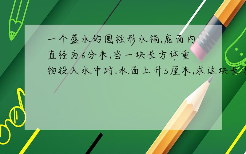 一个盛水的圆柱形水桶,底面内直径为6分米,当一块长方体重物投入水中时.水面上升5厘米,求这块长方体重