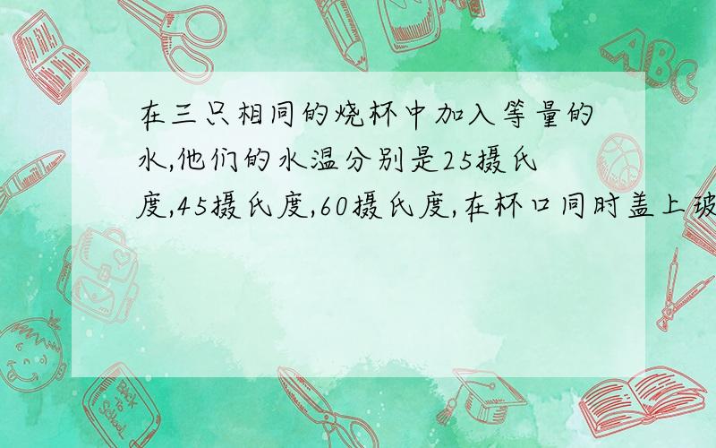 在三只相同的烧杯中加入等量的水,他们的水温分别是25摄氏度,45摄氏度,60摄氏度,在杯口同时盖上玻璃片,过一会儿看到的