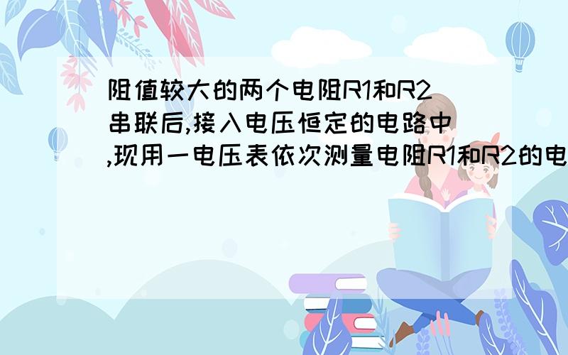 阻值较大的两个电阻R1和R2串联后,接入电压恒定的电路中,现用一电压表依次测量电阻R1和R2的电压,测量值分