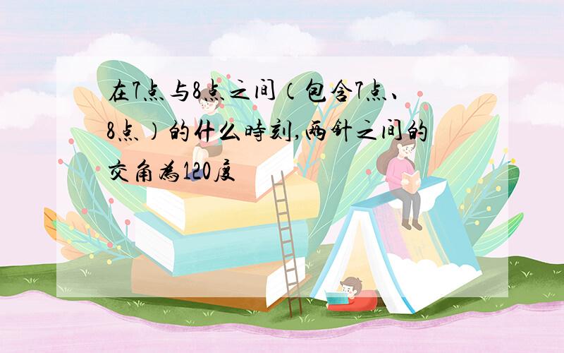 在7点与8点之间（包含7点、8点）的什么时刻,两针之间的交角为120度