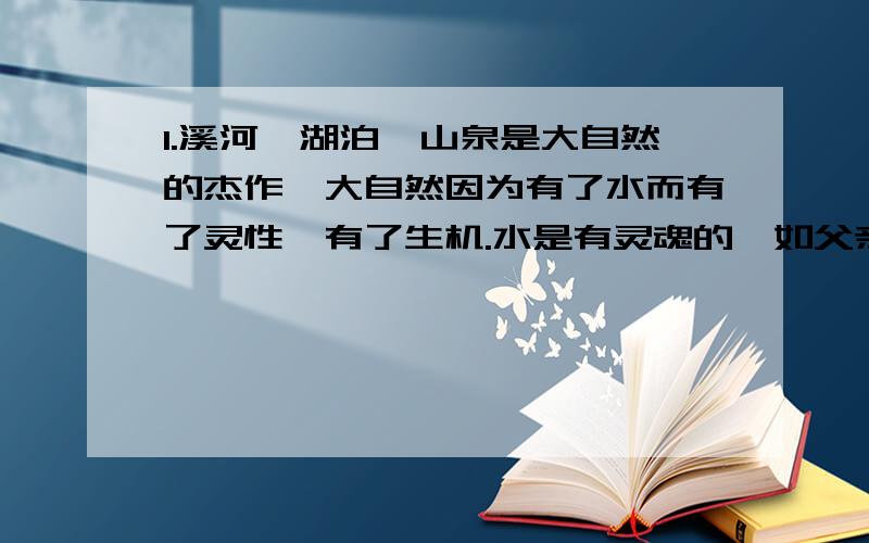 1.溪河、湖泊、山泉是大自然的杰作,大自然因为有了水而有了灵性,有了生机.水是有灵魂的,如父亲般刚强深沉,如母亲般温柔细