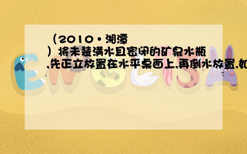 （2010•湘潭）将未装满水且密闭的矿泉水瓶,先正立放置在水平桌面上,再倒水放置,如图所示．两次放置时,水对