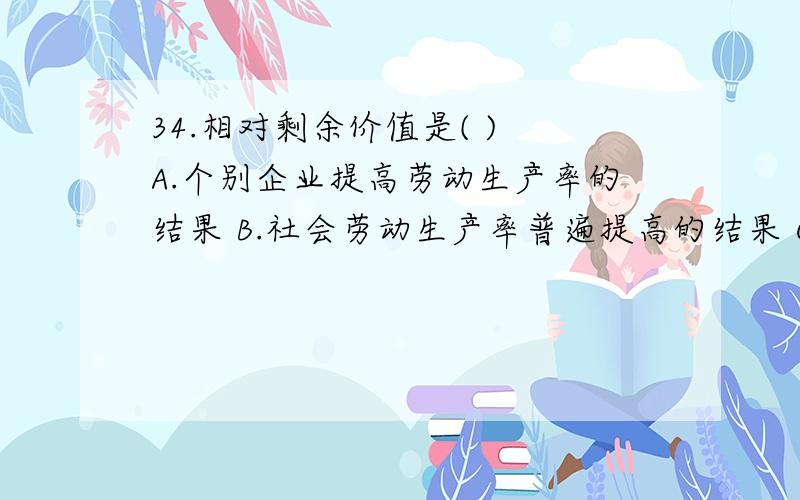 34.相对剩余价值是( ) A.个别企业提高劳动生产率的结果 B.社会劳动生产率普遍提高的结果 C.劳动力价值下