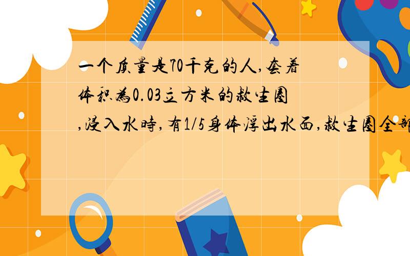 一个质量是70千克的人,套着体积为0.03立方米的救生圈,浸入水时,有1/5身体浮出水面,救生圈全部浸入水中,若救生圈的