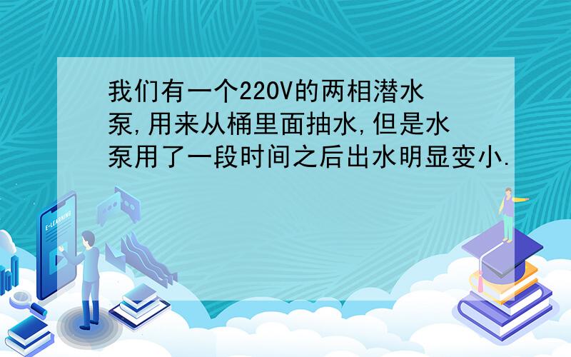 我们有一个220V的两相潜水泵,用来从桶里面抽水,但是水泵用了一段时间之后出水明显变小.