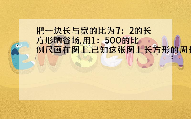 把一块长与宽的比为7：2的长方形晒谷场,用1：500的比例尺画在图上.已知这张图上长方形的周长是90厘米,这块晒谷场的实