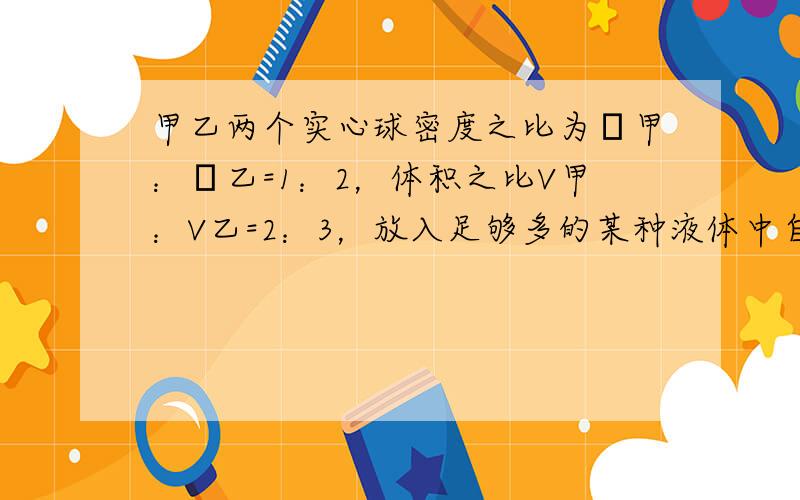 甲乙两个实心球密度之比为ρ甲：ρ乙=1：2，体积之比V甲：V乙=2：3，放入足够多的某种液体中自由静止后，所受的浮力之比