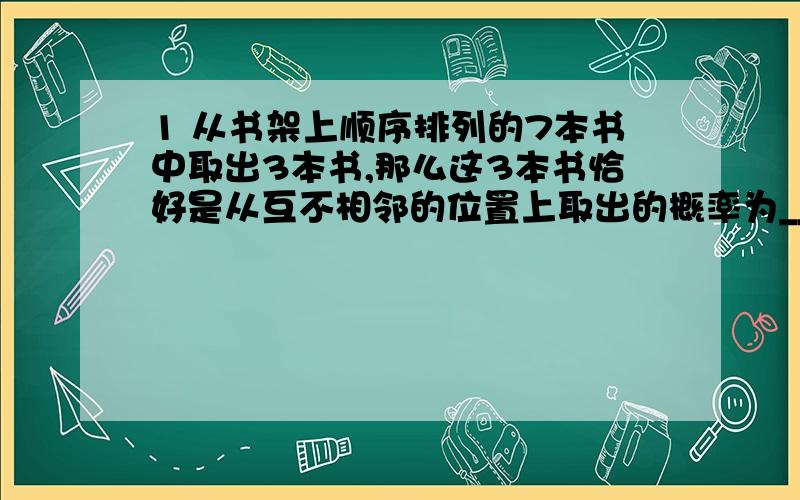 1 从书架上顺序排列的7本书中取出3本书,那么这3本书恰好是从互不相邻的位置上取出的概率为_______