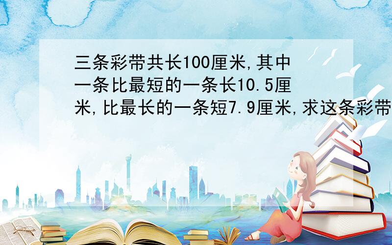 三条彩带共长100厘米,其中一条比最短的一条长10.5厘米,比最长的一条短7.9厘米,求这条彩带的长度.